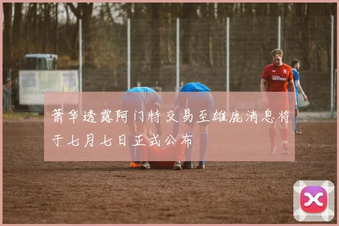 萧华透露阿门特交易至雄鹿消息将于七月七日正式公布