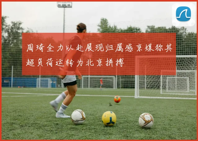 周琦全力以赴展现归属感京媒称其超负荷运转为北京拼搏