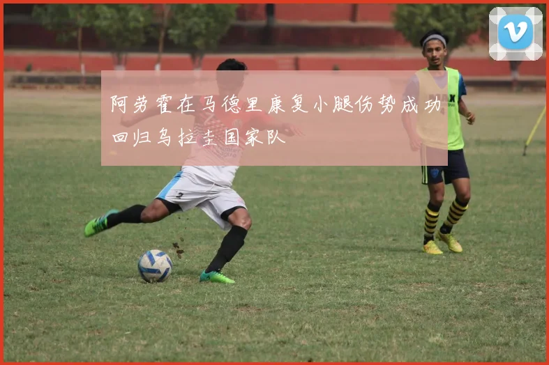 阿劳霍在马德里康复小腿伤势成功回归乌拉圭国家队
