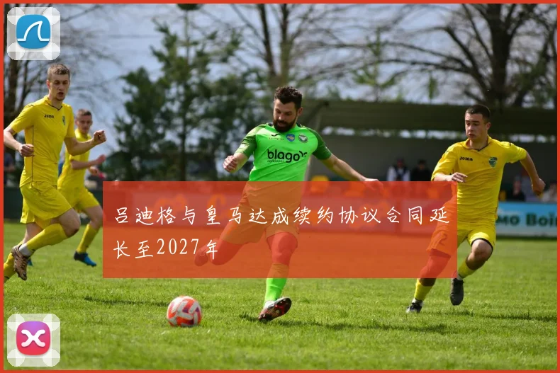 吕迪格与皇马达成续约协议合同延长至2027年
