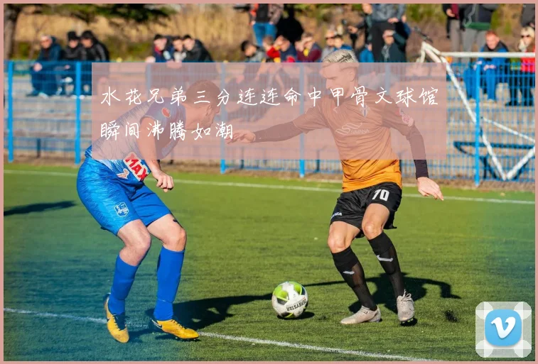 水花兄弟三分连连命中甲骨文球馆瞬间沸腾如潮