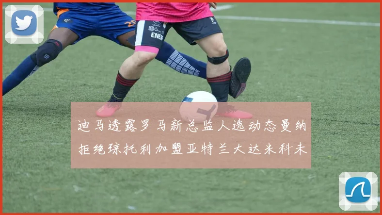 迪马透露罗马新总监人选动态曼纳拒绝琼托利加盟亚特兰大达米科未接洽