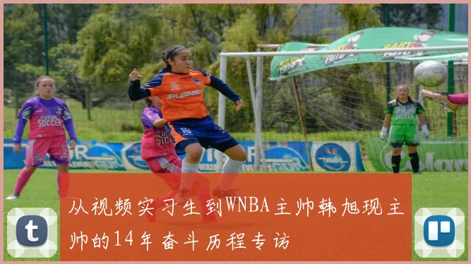 从视频实习生到WNBA主帅韩旭现主帅的14年奋斗历程专访