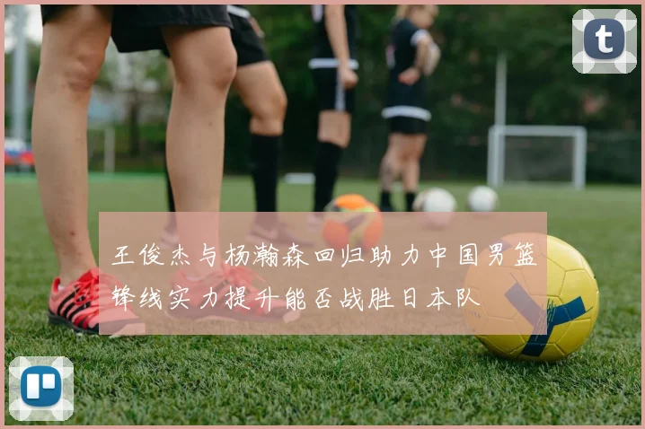 王俊杰与杨瀚森回归助力中国男篮锋线实力提升能否战胜日本队