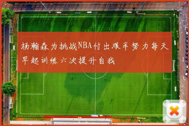 杨瀚森为挑战NBA付出艰辛努力每天早起训练六次提升自我