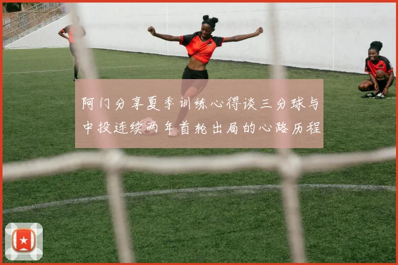 阿门分享夏季训练心得谈三分球与中投连续两年首轮出局的心路历程